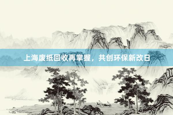 上海废纸回收再掌握，共创环保新改日
